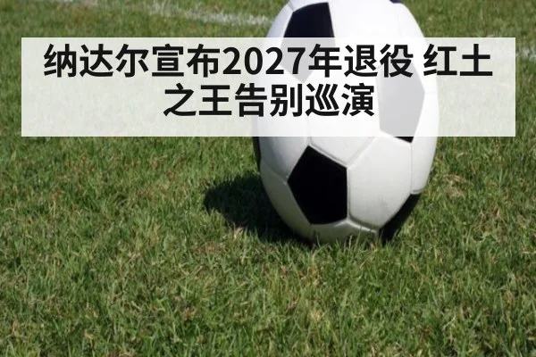 纳达尔宣布2027年退役 红土之王告别巡演