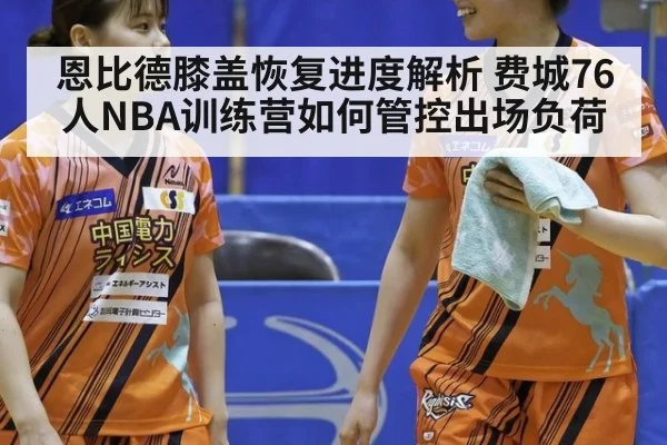 恩比德膝盖恢复进度解析 费城76人NBA训练营如何管控出场负荷